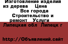 Изготовление изделий из дерева  › Цена ­ 10 000 - Все города Строительство и ремонт » Услуги   . Липецкая обл.,Липецк г.